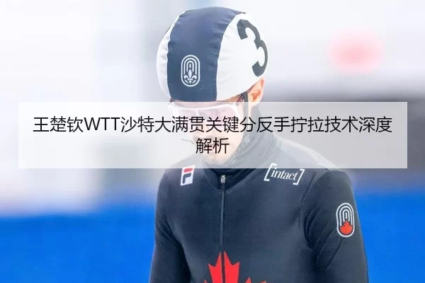 王楚钦WTT沙特大满贯关键分反手拧拉技术深度解析
