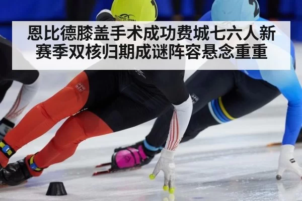 恩比德膝盖手术成功费城七六人新赛季双核归期成谜阵容悬念重重