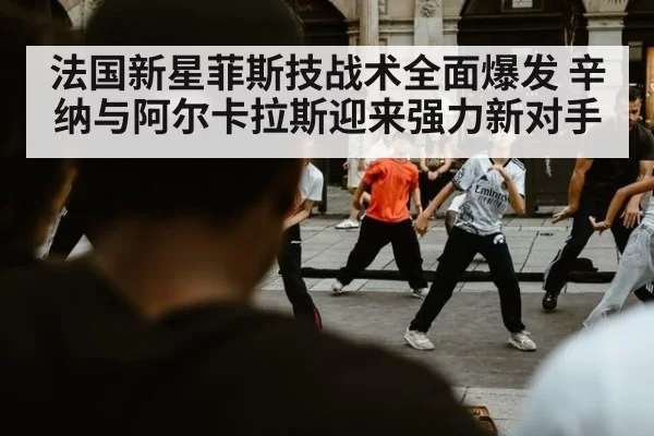 法国新星菲斯技战术全面爆发 辛纳与阿尔卡拉斯迎来强力新对手