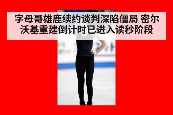 字母哥雄鹿续约谈判深陷僵局 密尔沃基重建倒计时已进入读秒阶段